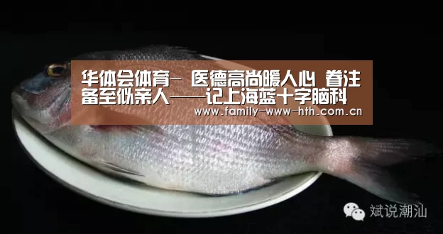 华体会体育-
医德高尚暖人心 眷注备至似亲人——记上海蓝十字脑科医院康复科优质服务二三事(图1) 华体会体育